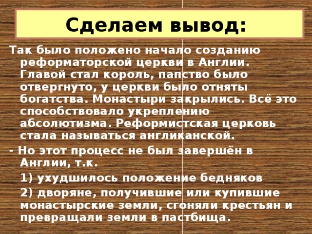 Сделаем вывод: Так было положено начало созданию реформаторской церкви в Англии. Главой стал король, папство было отвергнуто, у церкви было отняты богатства. Монастыри закрылись. Всё это способствовало укреплению абсолютизма. Реформистская церковь стала называться англиканской. - Но этот процесс не был завершён в Англии, т.к.   1) ухудшилось положение бедняков   2) дворяне, получившие или купившие монастырские земли, сгоняли крестьян и превращали земли в пастбища. 