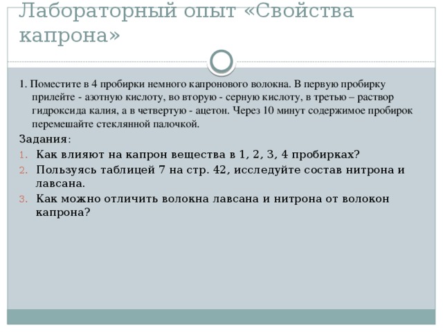 Лабораторный опыт «Свойства капрона» 1. Поместите в 4 пробирки немного капронового волокна. В первую пробирку прилейте - азотную кислоту, во вторую - серную кислоту, в третью – раствор гидроксида калия, а в четвертую - ацетон. Через 10 минут содержимое пробирок перемешайте стеклянной палочкой. Задания: Как влияют на капрон вещества в 1, 2, 3, 4 пробирках? Пользуясь таблицей 7 на стр. 42, исследуйте состав нитрона и лавсана. Как можно отличить волокна лавсана и нитрона от волокон капрона? 