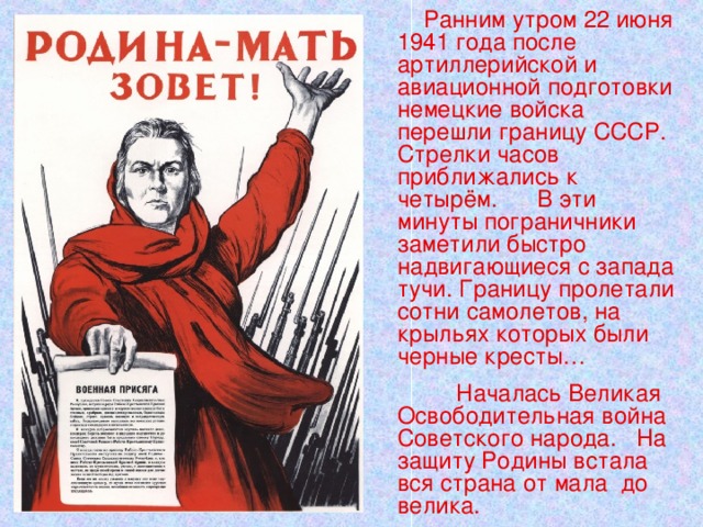  Ранним утром 22 июня 1941 года после артиллерийской и авиационной подготовки немецкие войска перешли границу СССР. Стрелки часов приближались к четырём. В эти минуты пограничники заметили быстро надвигающиеся с запада тучи. Границу пролетали сотни самолетов, на крыльях которых были черные кресты…  Началась Великая Освободительная война Советского народа. На защиту Родины встала вся страна от мала до велика. 
