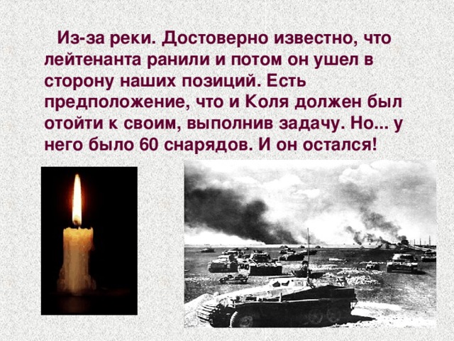  Из-за реки. Достоверно известно, что лейтенанта ранили и потом он ушел в сторону наших позиций. Есть предположение, что и Коля должен был отойти к своим, выполнив задачу. Но... у него было 60 снарядов. И он остался!  