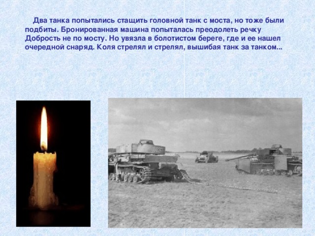  Два танка попытались стащить головной танк с моста, но тоже были подбиты. Бронированная машина попыталась преодолеть речку Добрость не по мосту. Но увязла в болотистом береге, где и ее нашел очередной снаряд. Коля стрелял и стрелял, вышибая танк за танком...     