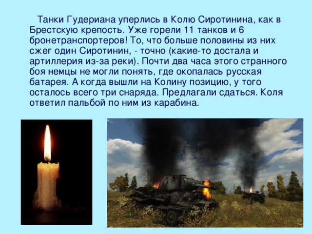  Танки Гудериана уперлись в Колю Сиротинина, как в Брестскую крепость. Уже горели 11 танков и 6 бронетранспортеров! То, что больше половины из них сжег один Сиротинин, - точно (какие-то достала и артиллерия из-за реки). Почти два часа этого странного боя немцы не могли понять, где окопалась русская батарея. А когда вышли на Колину позицию, у того осталось всего три снаряда. Предлагали сдаться. Коля ответил пальбой по ним из карабина.    