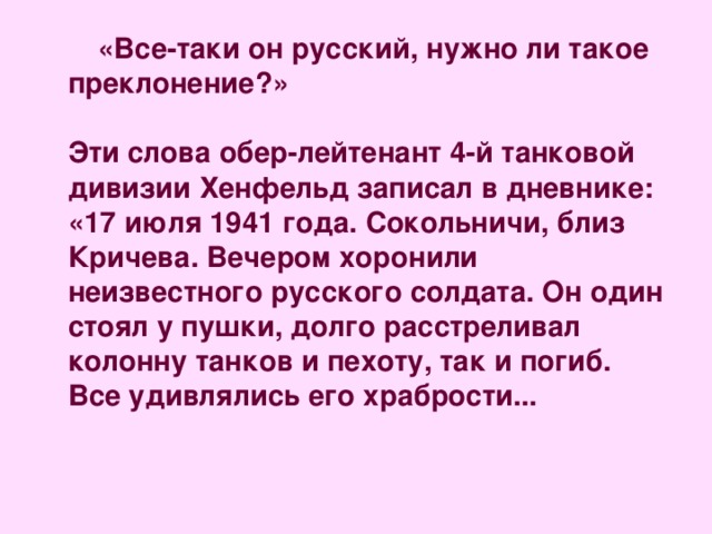  «Все-таки он русский, нужно ли такое преклонение?»   Эти слова обер-лейтенант 4-й танковой дивизии Хенфельд записал в дневнике: «17 июля 1941 года. Сокольничи, близ Кричева. Вечером хоронили неизвестного русского солдата. Он один стоял у пушки, долго расстреливал колонну танков и пехоту, так и погиб. Все удивлялись его храбрости...   