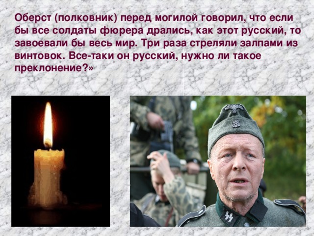Оберст (полковник) перед могилой говорил, что если бы все солдаты фюрера дрались, как этот русский, то завоевали бы весь мир. Три раза стреляли залпами из винтовок. Все-таки он русский, нужно ли такое преклонение?»   