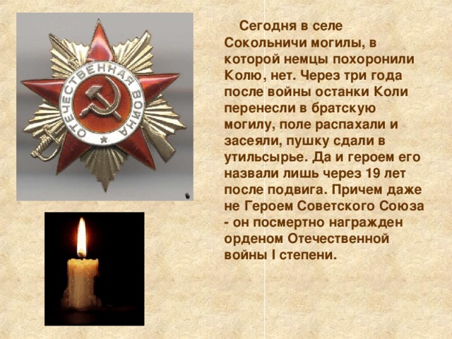  Сегодня в селе Сокольничи могилы, в которой немцы похоронили Колю, нет. Через три года после войны останки Коли перенесли в братскую могилу, поле распахали и засеяли, пушку сдали в утильсырье. Да и героем его назвали лишь через 19 лет после подвига. Причем даже не Героем Советского Союза - он посмертно награжден орденом Отечественной войны I степени.     