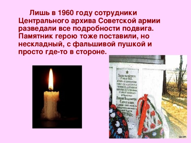  Лишь в 1960 году сотрудники Центрального архива Советской армии разведали все подробности подвига. Памятник герою тоже поставили, но нескладный, с фальшивой пушкой и просто где-то в стороне.    