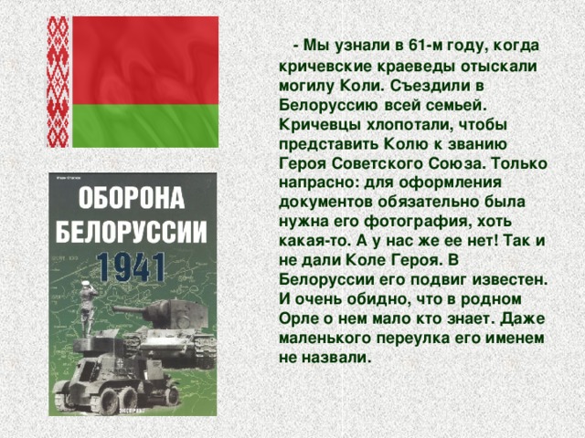  - Мы узнали в 61-м году, когда кричевские краеведы отыскали могилу Коли. Съездили в Белоруссию всей семьей. Кричевцы хлопотали, чтобы представить Колю к званию Героя Советского Союза. Только напрасно: для оформления документов обязательно была нужна его фотография, хоть какая-то. А у нас же ее нет! Так и не дали Коле Героя. В Белоруссии его подвиг известен. И очень обидно, что в родном Орле о нем мало кто знает. Даже маленького переулка его именем не назвали.    