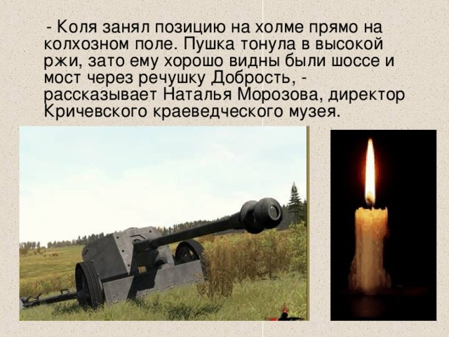  - Коля занял позицию на холме прямо на колхозном поле. Пушка тонула в высокой ржи, зато ему хорошо видны были шоссе и мост через речушку Добрость, - рассказывает Наталья Морозова, директор Кричевского краеведческого музея.    