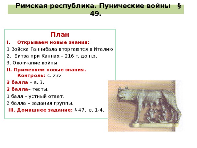 Римская республика. Пунические войны § 49. План Открываем новые знания: 1 Войска Ганнибала вторгаются в Италию 2. Битва при Каннах – 216 г. до н.э. 3. Окончание войны I I . Применяем новые знания. Контроль:  с. 232 3 балла – в. 3. 2 балла – тесты. 1 балл – устный ответ. 2 балла – задания группы.  I II . Домашнее задание: § 47, в. 1-4.