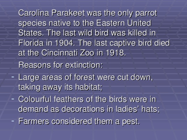  Carolina Parakeet was the only parrot species native to the Eastern United States. The last wild bird was killed in Florida in 1904. The last captive bird died at the Cincinnati Zoo in 1918.  Reasons for extinction: Large areas of forest were cut down, taking away its habitat; Colourful feathers of the birds were in demand as decorations in ladies’ hats; Farmers considered them a pest. 