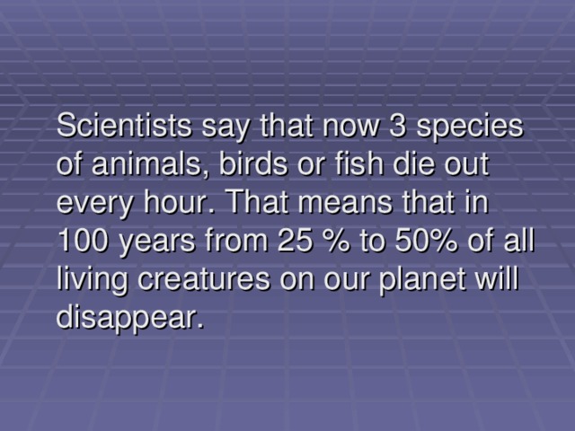  Scientists say that now 3 species of animals, birds or fish die out every hour. That means that in 100 years from 25 % to 50% of all living creatures on our planet will disappear. 