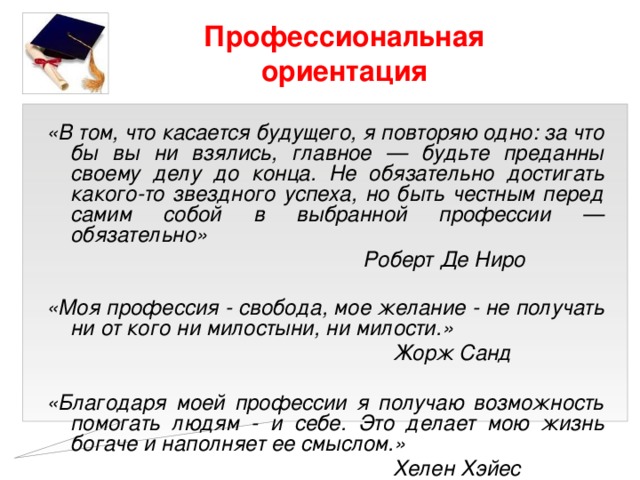 Профессиональная ориентация «В том, что касается будущего, я повторяю одно: за что бы вы ни взялись, главное — будьте преданны своему делу до конца. Не обязательно достигать какого-то звездного успеха, но быть честным перед самим собой в выбранной профессии — обязательно»  Роберт Де Ниро  «Моя профессия - свобода, мое желание - не получать ни от кого ни милостыни, ни милости.»  Жорж Санд  «Благодаря моей профессии я получаю возможность помогать людям - и себе. Это делает мою жизнь богаче и наполняет ее смыслом.»  Хелен Хэйес 