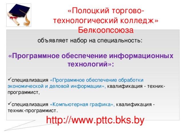 «Полоцкий торгово-технологический колледж» Белкоопсоюза объявляет набор на специальность: «Программное обеспечение информационных технологий»:  специализация «Программное обеспечение обработки экономической и деловой информации», квалификация - техник-программист, специализация «Программное обеспечение обработки экономической и деловой информации», квалификация - техник-программист, специализация «Компьютерная графика», квалификация - техник-программист. специализация «Компьютерная графика», квалификация - техник-программист. http://www.pttc.bks.by 