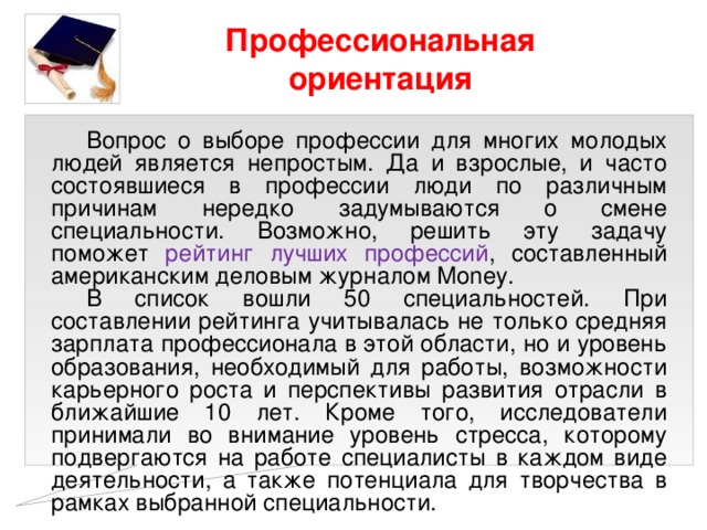 Профессиональная ориентация Вопрос о выборе профессии для многих молодых людей является непростым. Да и взрослые, и часто состоявшиеся в профессии люди по различным причинам нередко задумываются о смене специальности. Возможно, решить эту задачу поможет рейтинг лучших профессий , составленный американским деловым журналом Money. В список вошли 50 специальностей. При составлении рейтинга учитывалась не только средняя зарплата профессионала в этой области, но и уровень образования, необходимый для работы, возможности карьерного роста и перспективы развития отрасли в ближайшие 10 лет. Кроме того, исследователи принимали во внимание уровень стресса, которому подвергаются на работе специалисты в каждом виде деятельности, а также потенциала для творчества в рамках выбранной специальности. 