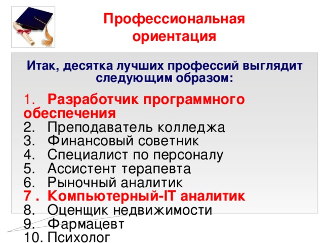 Профессиональная ориентация Итак, десятка лучших профессий выглядит следующим образом:  1. Разработчик программного обеспечения  2. Преподаватель колледжа  3. Финансовый советник  4. Специалист по персоналу  5. Ассистент терапевта  6. Рыночный аналитик  7 . Компьютерный-IT аналитик  8. Оценщик недвижимости  9. Фармацевт  10. Психолог 
