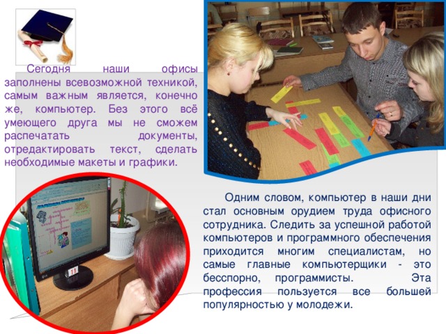 Сегодня наши офисы заполнены всевозможной техникой, самым важным является, конечно же, компьютер. Без этого всё умеющего друга мы не сможем распечатать документы, отредактировать текст, сделать необходимые макеты и графики. Одним словом, компьютер в наши дни стал основным орудием труда офисного сотрудника. Следить за успешной работой компьютеров и программного обеспечения приходится многим специалистам, но самые главные компьютерщики - это бесспорно, программисты. Эта профессия пользуется все большей популярностью у молодежи. 