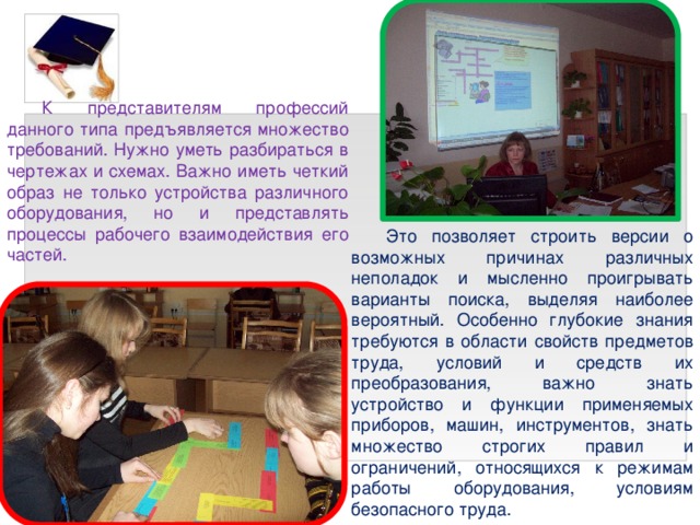 К представителям профессий данного типа предъявляется множество требований. Нужно уметь разбираться в чертежах и схемах. Важно иметь четкий образ не только устройства различного оборудования, но и представлять процессы рабочего взаимодействия его частей. Это позволяет строить версии о возможных причинах различных неполадок и мысленно проигрывать варианты поиска, выделяя наиболее вероятный. Особенно глубокие знания требуются в области свойств предметов труда, условий и средств их преобразования, важно знать устройство и функции применяемых приборов, машин, инструментов, знать множество строгих правил и ограничений, относящихся к режимам работы оборудования, условиям безопасного труда. 