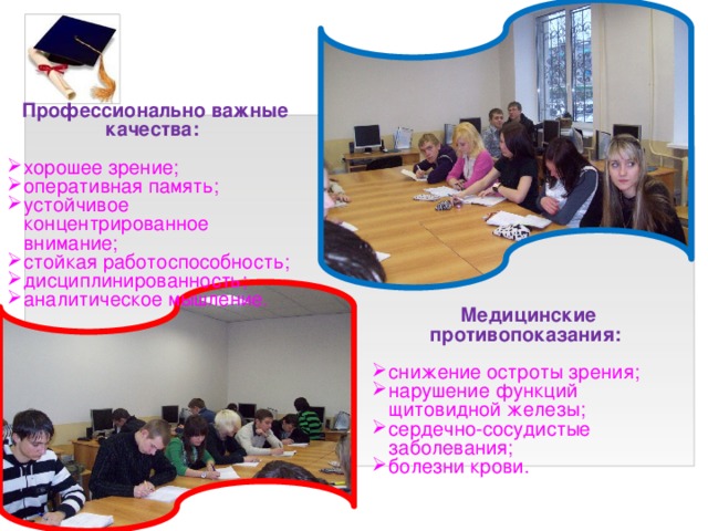 Профессионально важные качества:   хорошее зрение; оперативная память; устойчивое концентрированное внимание; стойкая работоспособность; дисциплинированность; аналитическое мышление. Медицинские противопоказания:  снижение остроты зрения; нарушение функций щитовидной железы; сердечно-сосудистые заболевания; болезни крови. 