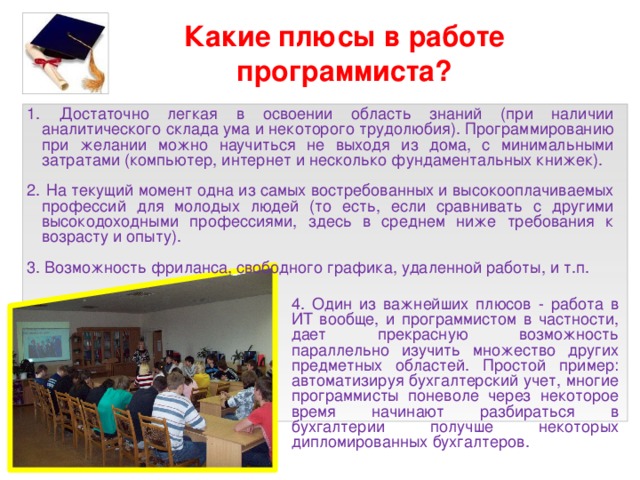 Какие плюсы в работе программиста?  Достаточно легкая в освоении область знаний (при наличии аналитического склада ума и некоторого трудолюбия). Программированию при желании можно научиться не выходя из дома, с минимальными затратами (компьютер, интернет и несколько фундаментальных книжек).  На текущий момент одна из самых востребованных и высокооплачиваемых профессий для молодых людей (то есть, если сравнивать с другими высокодоходными профессиями, здесь в среднем ниже требования к возрасту и опыту). 3. Возможность фриланса, свободного графика, удаленной работы, и т.п. 4. Один из важнейших плюсов - работа в ИТ вообще, и программистом в частности, дает прекрасную возможность параллельно изучить множество других предметных областей. Простой пример: автоматизируя бухгалтерский учет, многие программисты поневоле через некоторое время начинают разбираться в бухгалтерии получше некоторых дипломированных бухгалтеров. 