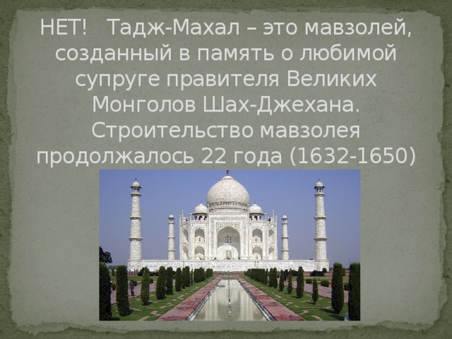 НЕТ! Тадж-Махал – это мавзолей, созданный в память о любимой супруге правителя Великих Монголов Шах-Джехана. Строительство мавзолея продолжалось 22 года (1632-1650) 