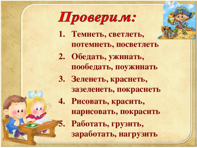 Темнеть, светлеть, потемнеть, посветлеть Обедать, ужинать, пообедать, поужинать Зеленеть, краснеть, зазеленеть, покраснеть Рисовать, красить, нарисовать, покрасить Работать, грузить, заработать, нагрузить      