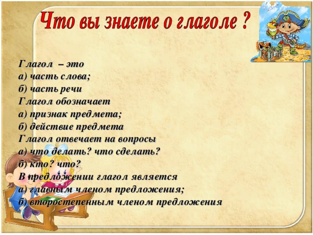 Глагол – это а) часть слова; б) часть речи Глагол обозначает а) признак предмета; б) действие предмета Глагол отвечает на вопросы а) что делать? что сделать? б) кто? что? В предложении глагол является а) главным членом предложения; б) второстепенным членом предложения 