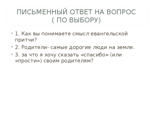 ПИСЬМЕННЫЙ ОТВЕТ НА ВОПРОС  ( ПО ВЫБОРУ) 1. Как вы понимаете смысл евангельской притчи? 2. Родители- самые дорогие люди на земле. 3. за что я хочу сказать «спасибо» (или «прости») своим родителям?  