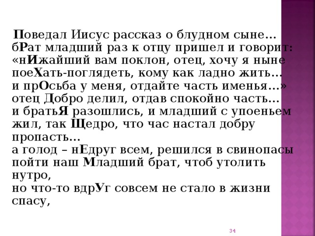    П оведал Иисус рассказ о блудном сыне…  б Р ат младший раз к отцу пришел и говорит:  «н И жайший вам поклон, отец, хочу я ныне  пое Х ать-поглядеть, кому как ладно жить…  и пр О сьба у меня, отдайте часть именья…»  отец Д обро делил, отдав спокойно часть…  и брать Я разошлись, и младший с упоеньем  жил, так Щ едро, что час настал добру пропасть…  а голод – н Е друг всем, решился в свинопасы  пойти наш М ладший брат, чтоб утолить нутро,  но что-то вдр У г совсем не стало в жизни спасу,    