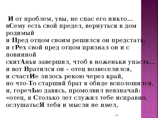    И от проблем, увы, не спас его никто…  в С ему есть свой предел, вернуться в дом родимый  и П ред отцом своим решился он предстать,  и г Р ех свой пред отцом признал он и с повинной  скит А нья завершил, чтоб в ноженьки упасть…  и вот В ратился он – отец возвеселился,  и счаст И е лилось рекою через край,  но что- Т о старший брат в обиде всполошился,  и, гореч Ь ю давясь, промолвил невзначай:  «отец, я С только лет служил тебе исправно,  ослушатьс Я тебя и мысли не имел,    