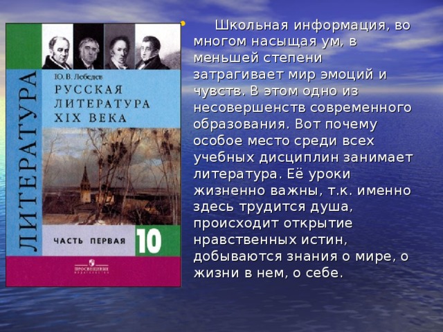  Школьная информация, во многом насыщая ум, в меньшей степени затрагивает мир эмоций и чувств. В этом одно из несовершенств современного образования. Вот почему особое место среди всех учебных дисциплин занимает литература. Её уроки жизненно важны, т.к. именно здесь трудится душа, происходит открытие нравственных истин, добываются знания о мире, о жизни в нем, о себе. . 