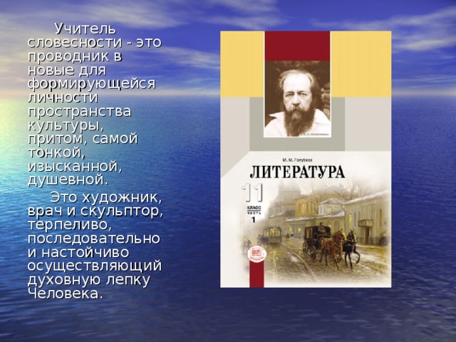    Учитель словесности - это проводник в новые для формирующейся личности пространства культуры, притом, самой тонкой, изысканной, душевной.  Это художник, врач и скульптор, терпеливо, последовательно и настойчиво осуществляющий духовную лепку Человека. 