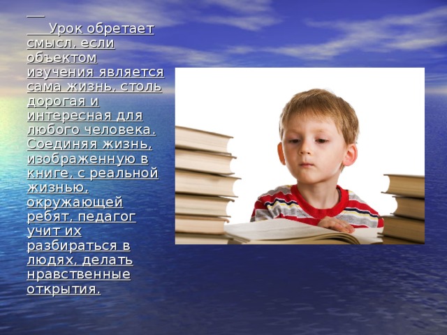   Урок обретает смысл, если объектом изучения является сама жизнь, столь дорогая и интересная для любого человека. Соединяя жизнь, изображенную в книге, с реальной жизнью, окружающей ребят, педагог учит их разбираться в людях, делать нравственные открытия. 