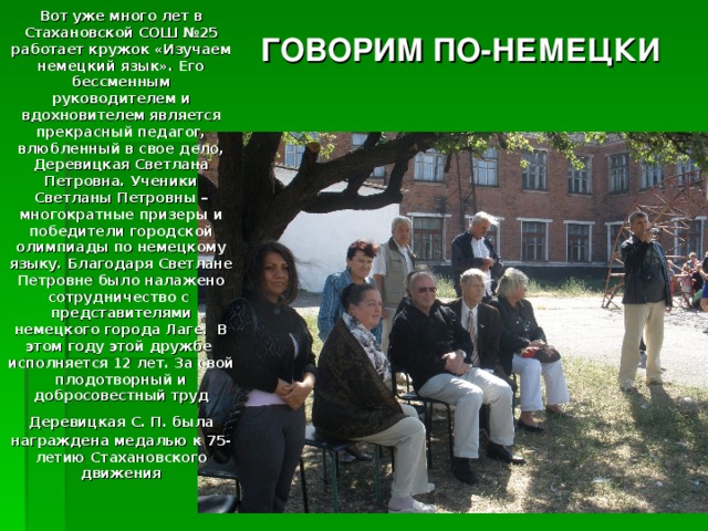  Вот уже много лет в Стахановской СОШ №25 работает кружок «Изучаем немецкий язык». Его бессменным руководителем и вдохновителем является прекрасный педагог, влюбленный в свое дело, Деревицкая Светлана Петровна. Ученики Светланы Петровны – многократные призеры и победители городской олимпиады по немецкому языку. Благодаря Светлане Петровне было налажено сотрудничество с представителями немецкого города Лаге. В этом году этой дружбе исполняется 12 лет. За свой плодотворный и добросовестный труд Деревицкая С. П. была  награждена медалью к 75-летию Стахановского движения ГОВОРИМ ПО-НЕМЕЦКИ 