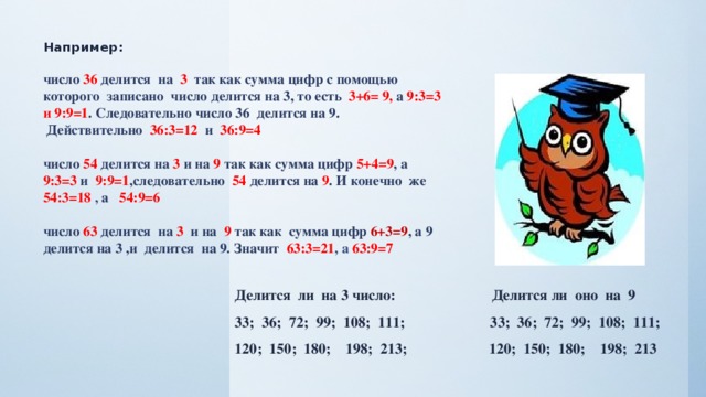 Например:   число 36 делится на 3 так как сумма цифр с помощью которого записано число делится на 3, то есть 3+6= 9, а 9:3=3 и 9:9=1 . Следовательно число 36 делится на 9.  Действительно 36:3=12 и 36:9=4   число 54 делится на 3 и на 9 так как сумма цифр 5+4=9 , а 9:3=3 и 9:9=1 ,следовательно 54 делится на 9 . И конечно же 54:3=18 , а 54:9=6   число 63 делится на 3 и на 9 так как сумма цифр 6+3=9 , а 9 делится на 3 ,и делится на 9. Значит 63:3=21 , а 63:9=7 Делится ли на 3 число: Делится ли оно на 9 33; 36; 72; 99; 108; 111; 33; 36; 72; 99; 108; 111; 120; 150; 180; 198; 213; 120; 150; 180; 198; 213  