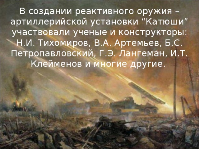 В создании реактивного оружия – артиллерийской установки “Катюши” участвовали ученые и конструкторы: Н.И. Тихомиров, В.А. Артемьев, Б.С. Петропавловский, Г.Э. Лангеман, И.Т. Клейменов и многие другие. 