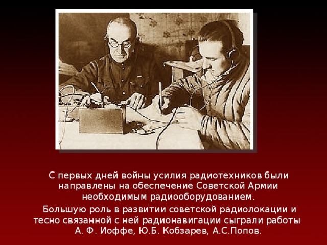 Радиосвязь и радиолокация  С первых дней войны усилия радиотехников были  направлены на обеспечение Советской Армии необходимым радиооборудованием .  Большую роль в развитии советской радиолокации и тесно связанной с ней радионавигации сыграли работы  А. Ф. Иоффе, Ю.Б.  Кобзарев, А.С.Попов. 