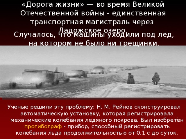 «Дорога жизни» — во время Великой Отечественной войны - единственная транспортная магистраль через  Ладожское озеро. Случалось, что машины уходили под лед,  на котором не было ни трещинки. Ученые решили эту проблему: Н. М. Рейнов сконструировал автоматическую установку, которая регистрировала механические колебания ледяного покрова. Был изобретён прогибограф - прибор, способный регистрировать колебания льда продолжительностью от 0,1 с до суток. 