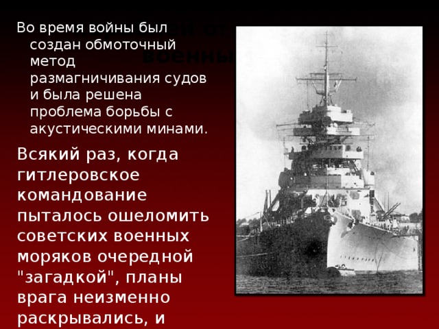 Метод защиты военных кораблей о т вражеских военных мин Во время войны был создан обмоточный метод размагничивания судов и была решена проблема борьбы с акустическими минами. Всякий раз, когда гитлеровское командование пыталось ошеломить советских военных моряков очередной 