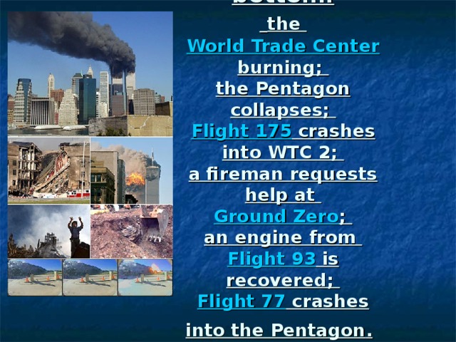 From top to bottom:   the World Trade Center burning;  the Pentagon collapses;  Flight 175 crashes into WTC 2;  a fireman requests help at Ground Zero ;  an engine from  Flight 93 is recovered;  Flight 77 crashes into the Pentagon .  