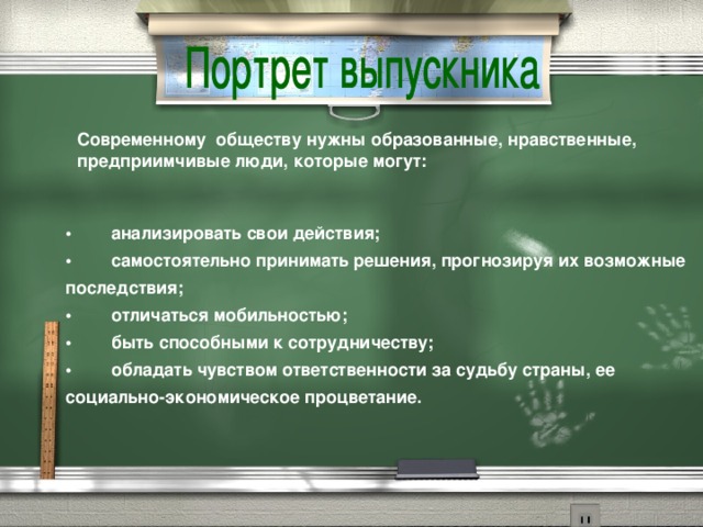 Современному  обществу нужны образованные, нравственные, предприимчивые люди, которые могут: •        анализировать свои действия;  •        самостоятельно принимать решения, прогнозируя их возможные последствия;  •        отличаться мобильностью;  •        быть способными к сотрудничеству;  •        обладать чувством ответственности за судьбу страны, ее социально-экономическое процветание.