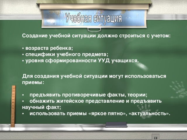 Создание учебной ситуации должно строиться с учетом:   • возраста ребенка;  • специфики учебного предмета;  • уровня сформированности УУД учащихся.  Для создания учебной ситуации могут использоваться приемы:  •     предъявить противоречивые факты, теории;  •    обнажить житейское представление и предъявить научный факт;  •    использовать приемы «яркое пятно», «актуальность».