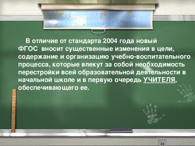 В отличие от стандарта 2004 года новый  ФГОС  вносит существенные изменения в цели, содержание и организацию учебно-воспитательного процесса, которые влекут за собой необходимость перестройки всей образовательной деятельности в начальной школе и в первую очередь УЧИТЕЛЯ , обеспечивающего ее.