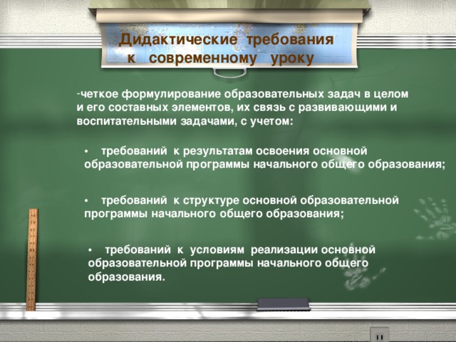 Дидактические  требования   к   современному   уроку четкое формулирование образовательных задач в целом и его составных элементов, их связь с развивающими и воспитательными задачами, с учетом:   •     требований  к результатам освоения основной образовательной программы начального общего образования;   •     требований  к структуре основной образовательной программы начального общего образования; •     требований  к  условиям  реализации основной образовательной программы начального общего образования.