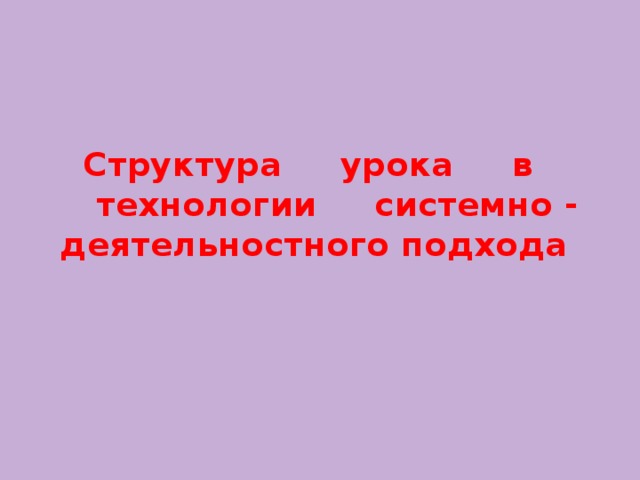 Структура     урока     в       технологии     системно - деятельностного подхода