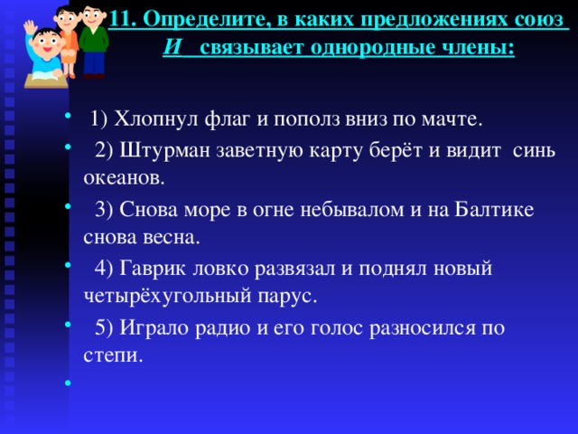 11. Определите, в каких предложениях союз И связывает однородные члены:    1) Хлопнул флаг и пополз вниз по мачте.  2) Штурман заветную карту берёт и видит синь океанов.  3) Снова море в огне небывалом и на Балтике снова весна.  4) Гаврик ловко развязал и поднял новый четырёхугольный парус.  5) Играло радио и его голос разносился по степи.   