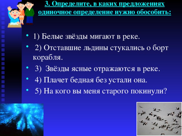 3. Определите, в каких предложениях одиночное определение нужно обособить:   1) Белые звёзды мигают в реке.  2) Отставшие льдины стукались о борт корабля.  3) Звёзды ясные отражаются в реке.  4) Плачет бедная без устали она.  5) На кого вы меня старого покинули? 