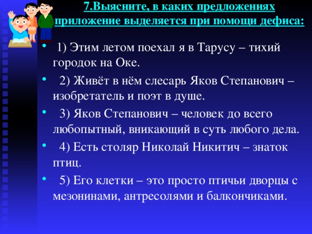 7.Выясните, в каких предложениях приложение выделяется при помощи дефиса:    1) Этим летом поехал я в Тарусу – тихий городок на Оке.  2) Живёт в нём слесарь Яков Степанович – изобретатель и поэт в душе.  3) Яков Степанович – человек до всего любопытный, вникающий в суть любого дела.  4) Есть столяр Николай Никитич – знаток птиц.  5) Его клетки – это просто птичьи дворцы с мезонинами, антресолями и балкончиками. 