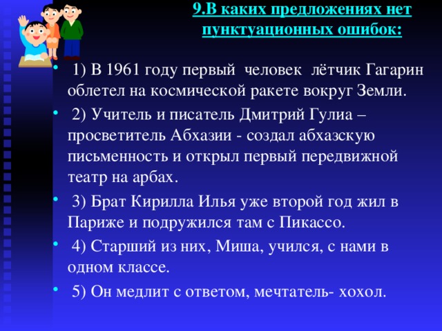 9.В каких предложениях нет пунктуационных ошибок:    1) В 1961 году первый человек лётчик Гагарин облетел на космической ракете вокруг Земли.  2) Учитель и писатель Дмитрий Гулиа – просветитель Абхазии - создал абхазскую письменность и открыл первый передвижной театр на арбах.  3) Брат Кирилла Илья уже второй год жил в Париже и подружился там с Пикассо.  4) Старший из них, Миша, учился, с нами в одном классе.  5) Он медлит с ответом, мечтатель- хохол. 