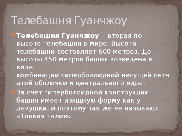 Телебашня Гуанчжоу Телебашня Гуанчжоу — вторая по высоте телебашня в мире. Высота телебашни составляет 600 метров. До высоты 450 метров башня возведена в виде комбинации гиперболоидной несущей сетчатой оболочки и центрального ядра. За счет гиперболоидной конструкции башня имеет изящную форму как у девушки, и поэтому так же ее называют «Тонкая талия» 
