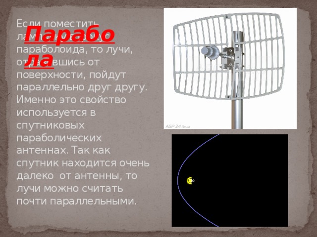 Парабола Если поместить лампочку в фокус параболоида, то лучи, отразившись от поверхности, пойдут параллельно друг другу. Именно это свойство используется в спутниковых параболических антеннах. Так как спутник находится очень далеко от антенны, то лучи можно считать почти параллельными. 